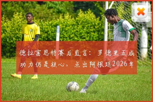 德拉富恩特赛后直言：罗德里五成功力仍是核心，点出阿根廷2026年态度问题所在