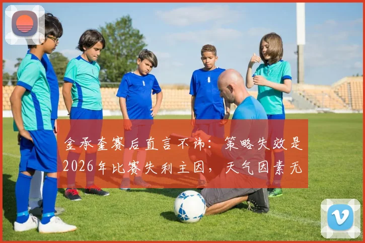 金承奎赛后直言不讳:策略失效是2026年比赛失利主因,天气因素无关
