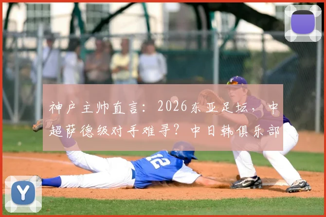 神户主帅直言：2026东亚足坛，中超萨德级对手难寻？中日韩俱乐部实力深度剖析
