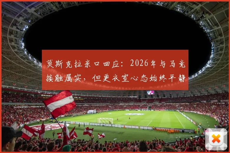 莫斯克拉亲口回应:2026年与马竞接触属实,但更衣室心态始终平静,未来去向引关注