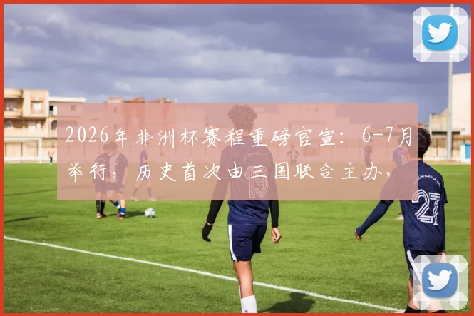 2026年非洲杯赛程重磅官宣：6-7月举行，历史首次由三国联合主办，完整赛制与观赛指南