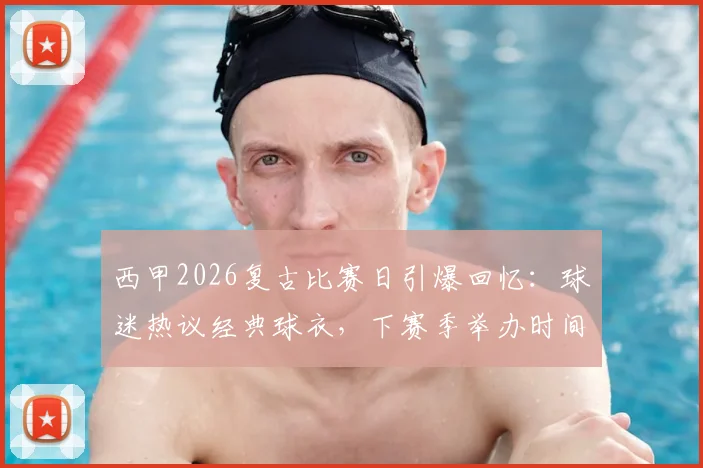 西甲2026复古比赛日引爆回忆:球迷热议经典球衣,下赛季举办时间与购票攻略前瞻