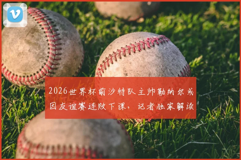 2026世界杯前沙特队主帅勒纳尔或因友谊赛连败下课，记者独家解读其帅位危机
