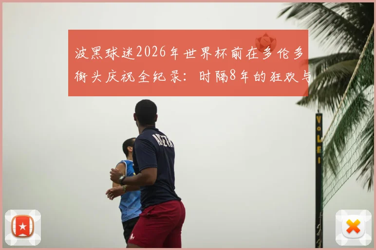 波黑球迷2026年世界杯前在多伦多街头庆祝全纪录：时隔8年的狂欢与出征仪式解读