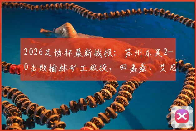 2026足协杯最新战报：苏州东吴2-0击败榆林矿工旅投，田嘉豪、艾尼法破门制胜，晋级之路全解析